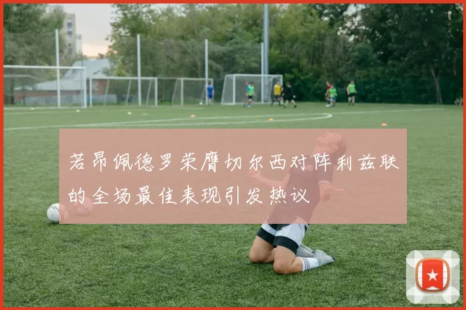 若昂佩德罗荣膺切尔西对阵利兹联的全场最佳表现引发热议