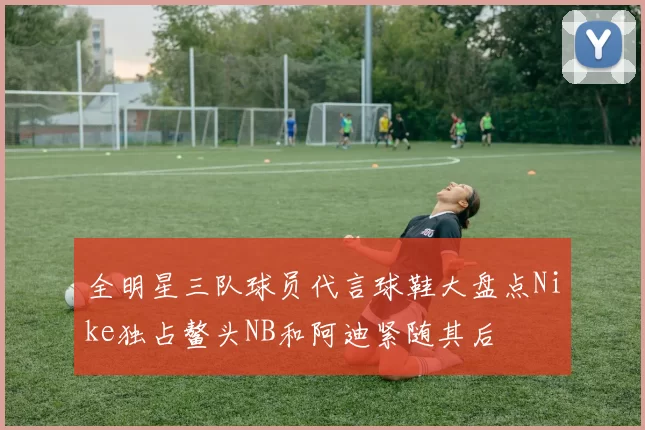 全明星三队球员代言球鞋大盘点Nike独占鳌头NB和阿迪紧随其后