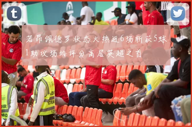 若昂佩德罗状态火热近6场斩获5球1助攻场均评分高居英超之首