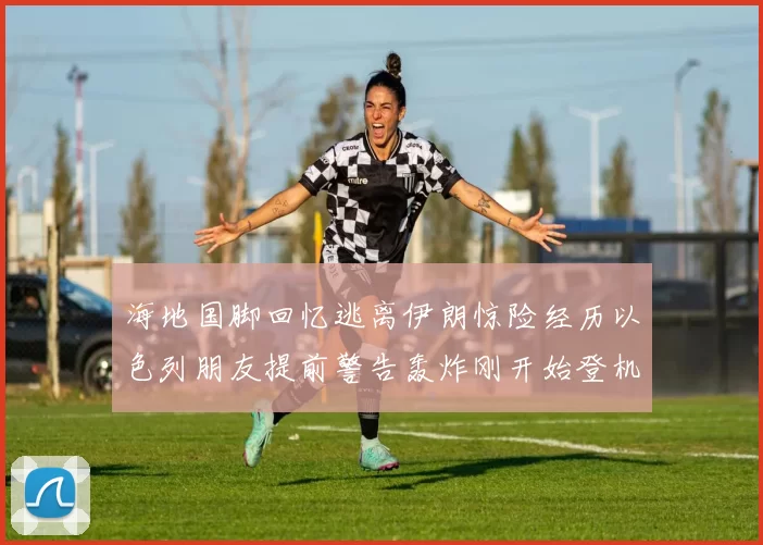 海地国脚回忆逃离伊朗惊险经历以色列朋友提前警告轰炸刚开始登机时刻