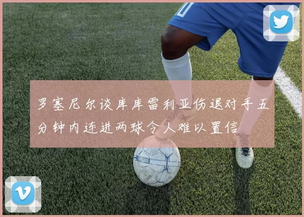 罗塞尼尔谈库库雷利亚伤退对手五分钟内连进两球令人难以置信