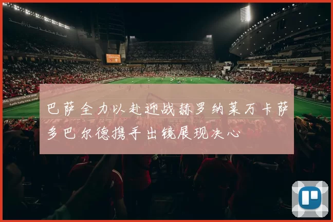 巴萨全力以赴迎战赫罗纳莱万卡萨多巴尔德携手出镜展现决心