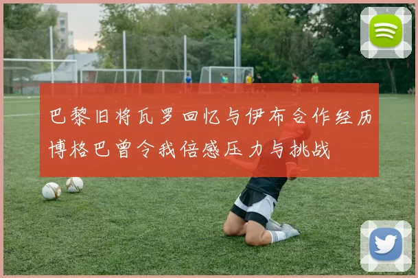巴黎旧将瓦罗回忆与伊布合作经历博格巴曾令我倍感压力与挑战