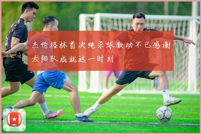 杰伦格林首次绝杀球激动不已感谢太阳队成就这一时刻
