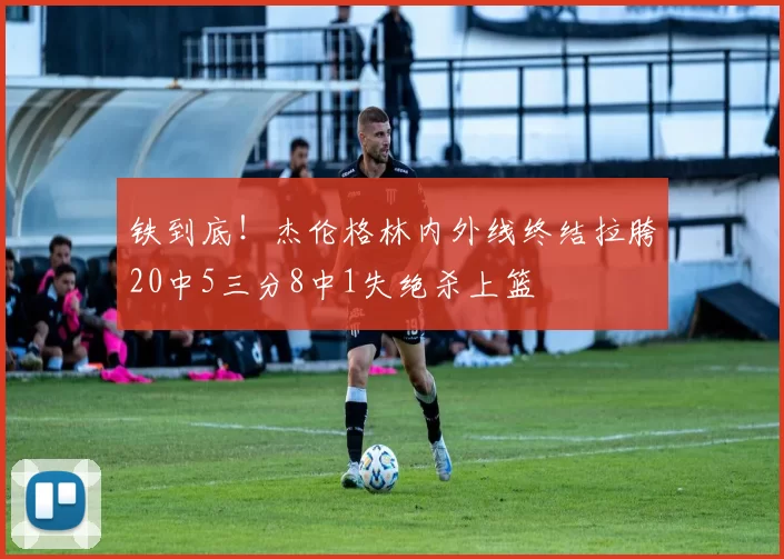 铁到底！杰伦格林内外线终结拉胯20中5三分8中1失绝杀上篮