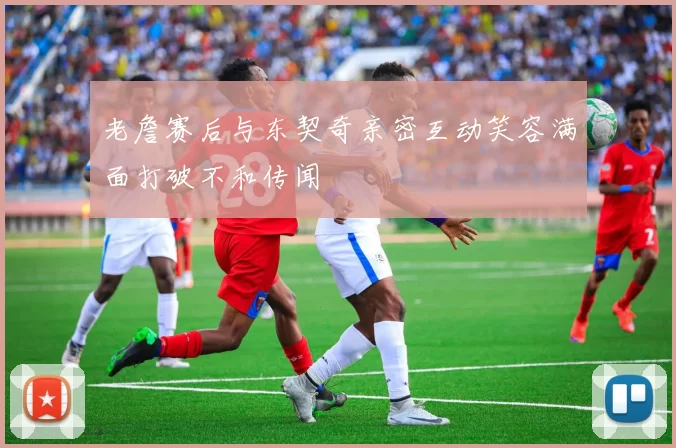 老詹赛后与东契奇亲密互动笑容满面打破不和传闻
