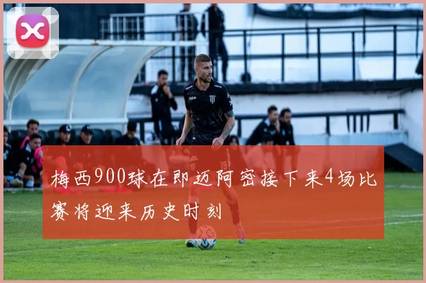 梅西900球在即迈阿密接下来4场比赛将迎来历史时刻