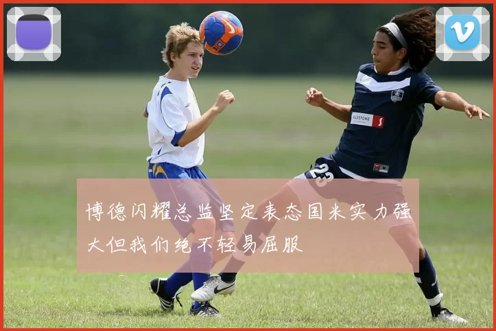 博德闪耀总监坚定表态国米实力强大但我们绝不轻易屈服