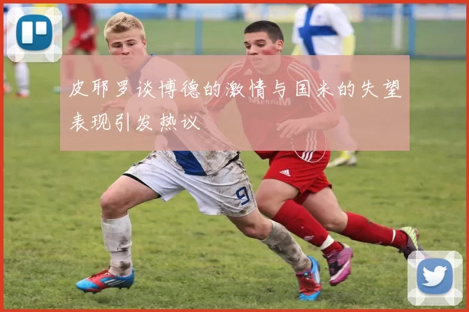 皮耶罗谈博德的激情与国米的失望表现引发热议