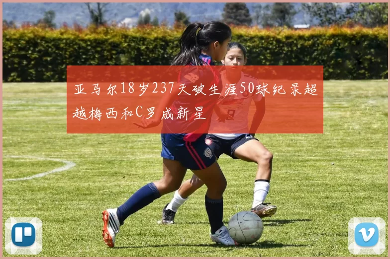 亚马尔18岁237天破生涯50球纪录超越梅西和C罗成新星