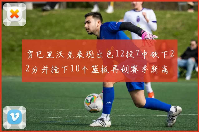 贾巴里沃克表现出色12投7中砍下22分并抢下10个篮板再创赛季新高