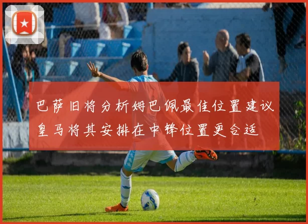 巴萨旧将分析姆巴佩最佳位置建议皇马将其安排在中锋位置更合适