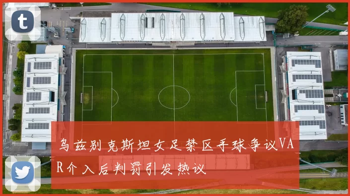 乌兹别克斯坦女足禁区手球争议VAR介入后判罚引发热议