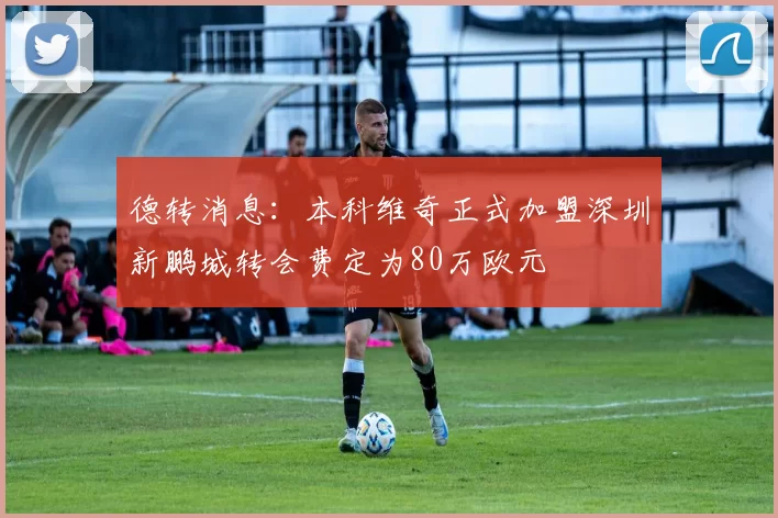 德转消息：本科维奇正式加盟深圳新鹏城转会费定为80万欧元