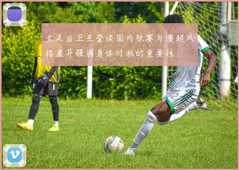 女足后卫王莹谈国内联赛与澳超风格差异强调身体对抗的重要性