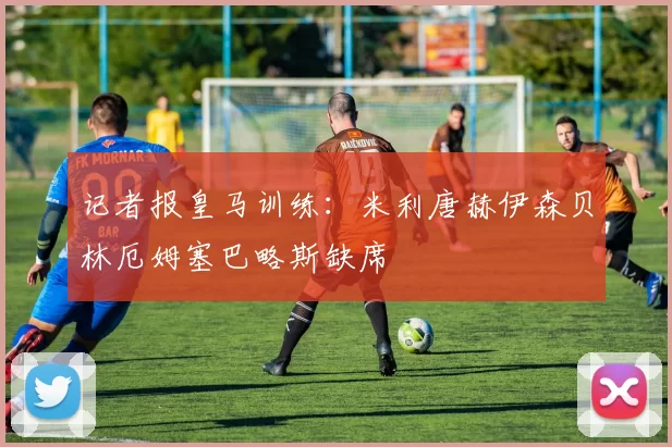 记者报皇马训练：米利唐赫伊森贝林厄姆塞巴略斯缺席