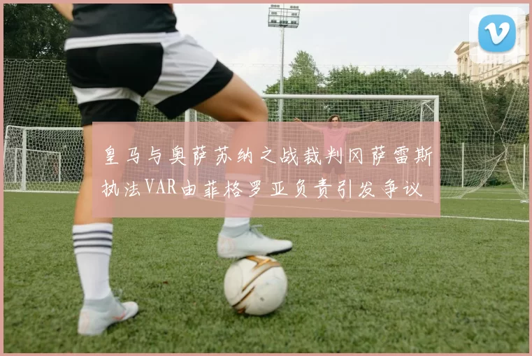 皇马与奥萨苏纳之战裁判冈萨雷斯执法VAR由菲格罗亚负责引发争议