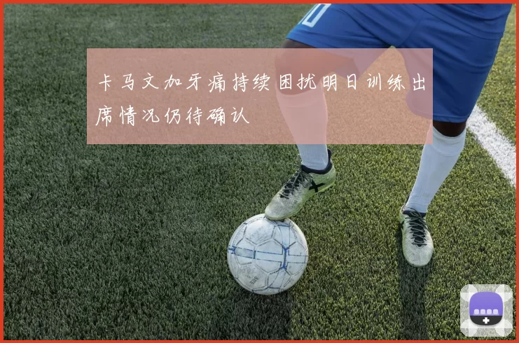 卡马文加牙痛持续困扰明日训练出席情况仍待确认