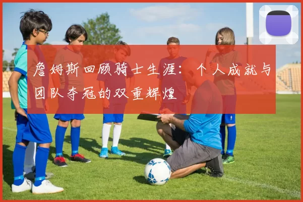 詹姆斯回顾骑士生涯：个人成就与团队夺冠的双重辉煌