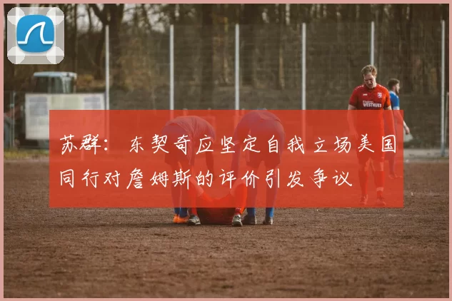 苏群：东契奇应坚定自我立场美国同行对詹姆斯的评价引发争议