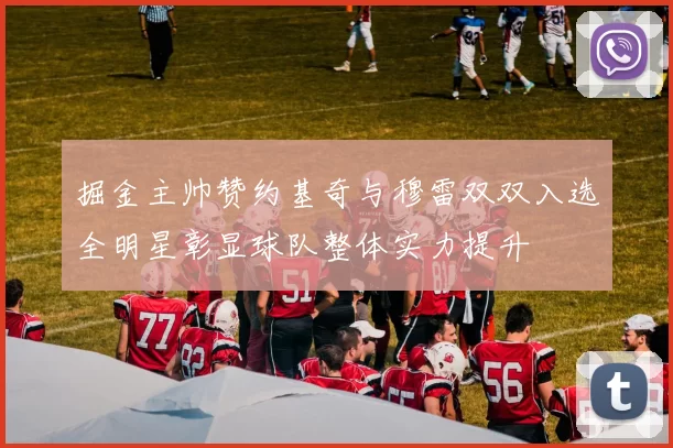 掘金主帅赞约基奇与穆雷双双入选全明星彰显球队整体实力提升