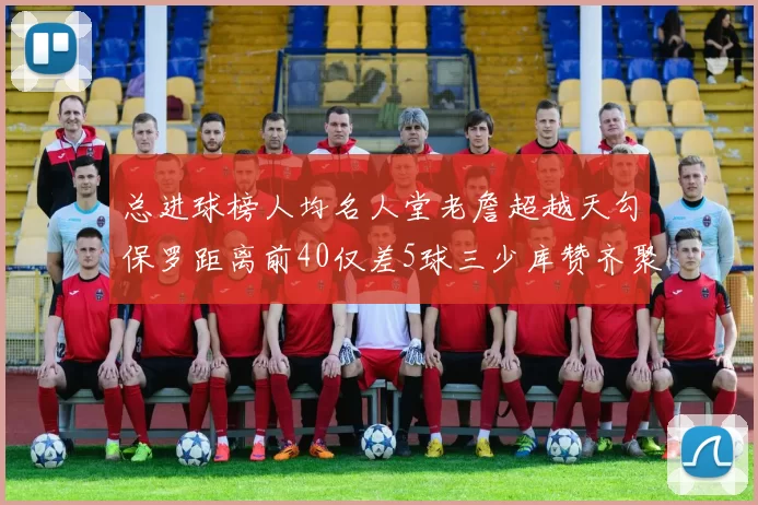 总进球榜人均名人堂老詹超越天勾保罗距离前40仅差5球三少库赞齐聚榜单