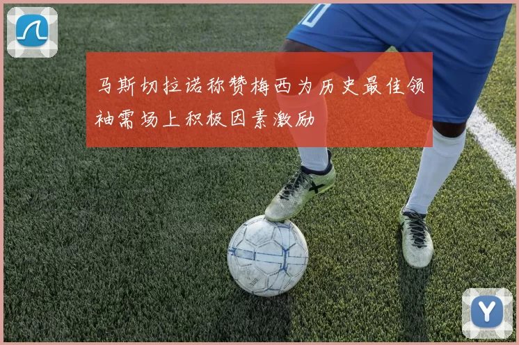 马斯切拉诺称赞梅西为历史最佳领袖需场上积极因素激励