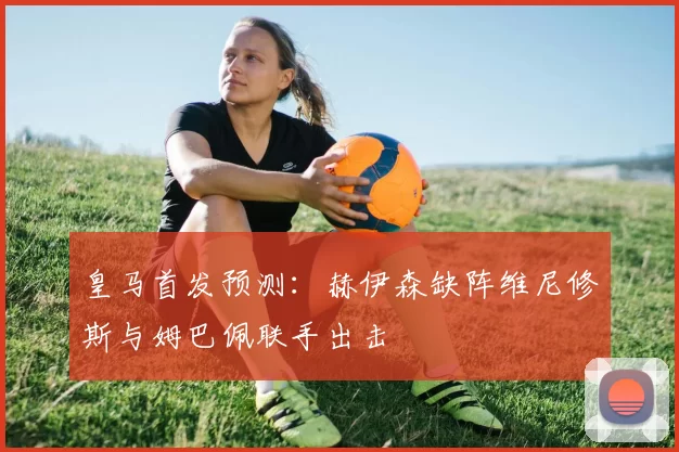 皇马首发预测：赫伊森缺阵维尼修斯与姆巴佩联手出击