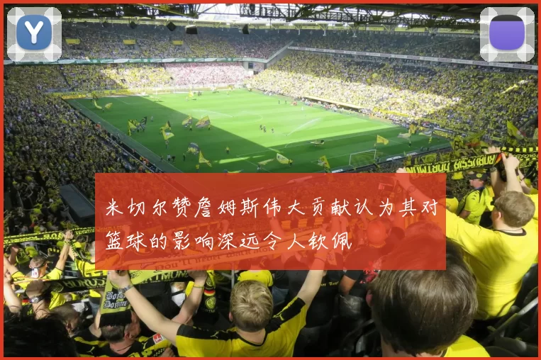 米切尔赞詹姆斯伟大贡献认为其对篮球的影响深远令人钦佩