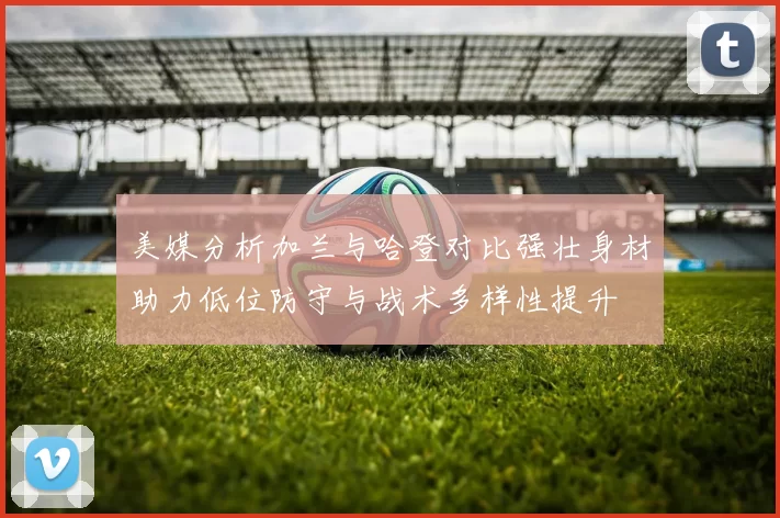美媒分析加兰与哈登对比强壮身材助力低位防守与战术多样性提升