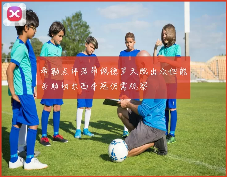 希勒点评若昂佩德罗天赋出众但能否助切尔西夺冠仍需观察